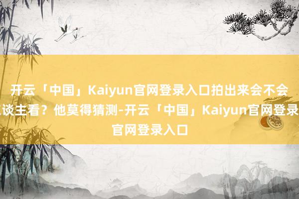开云「中国」Kaiyun官网登录入口拍出来会不会没东谈主看？他莫得猜测-开云「中国」Kaiyun官网登录入口