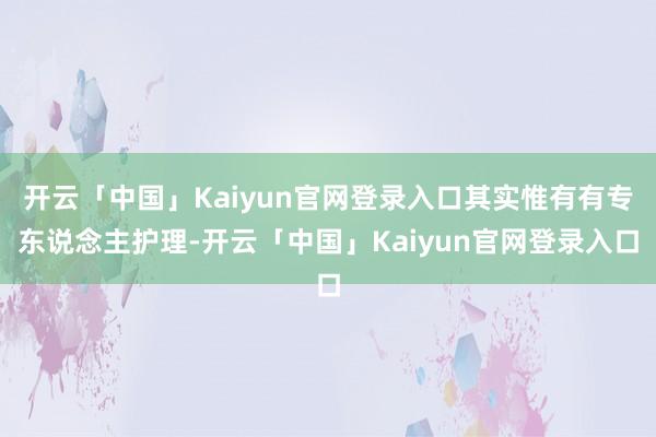 开云「中国」Kaiyun官网登录入口其实惟有有专东说念主护理-开云「中国」Kaiyun官网登录入口