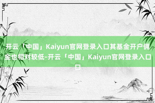 开云「中国」Kaiyun官网登录入口其基金开户佣金也相对较低-开云「中国」Kaiyun官网登录入口