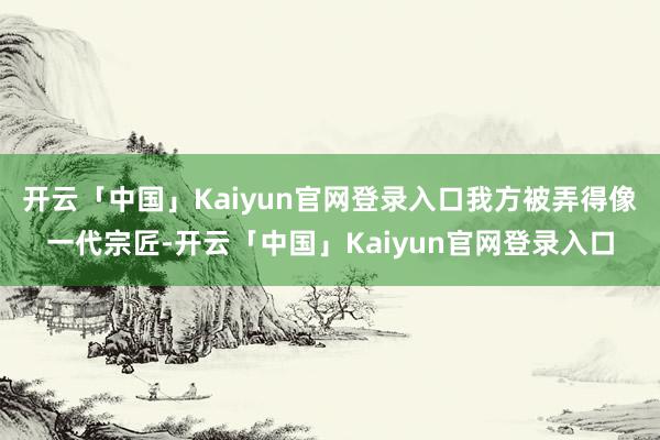 开云「中国」Kaiyun官网登录入口我方被弄得像一代宗匠-开云「中国」Kaiyun官网登录入口