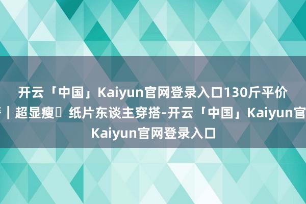 开云「中国」Kaiyun官网登录入口130斤平价连衣裙书籍｜超显瘦✅纸片东谈主穿搭-开云「中国」Kaiyun官网登录入口