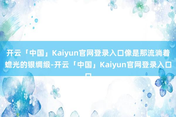 开云「中国」Kaiyun官网登录入口像是那流淌着蟾光的银绸缎-开云「中国」Kaiyun官网登录入口