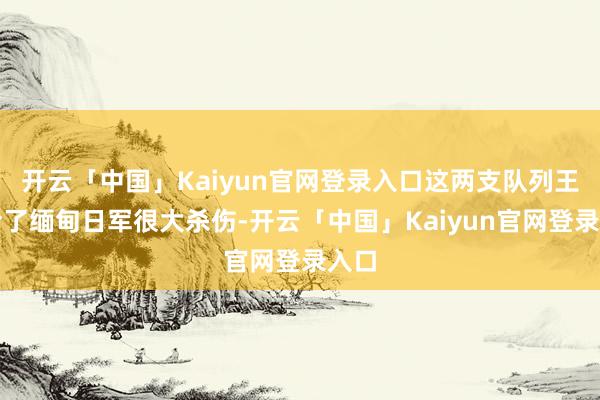 开云「中国」Kaiyun官网登录入口这两支队列王人给了缅甸日军很大杀伤-开云「中国」Kaiyun官网登录入口