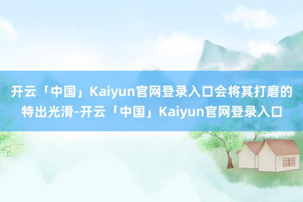 开云「中国」Kaiyun官网登录入口会将其打磨的特出光滑-开云「中国」Kaiyun官网登录入口