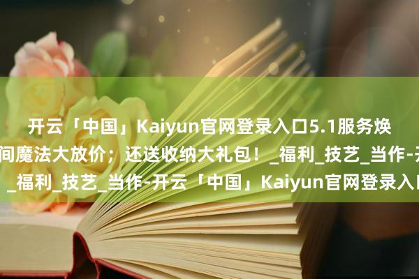 开云「中国」Kaiyun官网登录入口5.1服务焕新季，金属家居收纳空间魔法大放价；还送收纳大礼包！_福利_技艺_当作-开云「中国」Kaiyun官网登录入口
