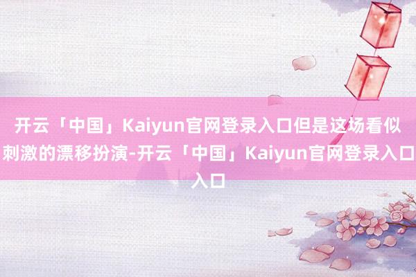 开云「中国」Kaiyun官网登录入口但是这场看似刺激的漂移扮演-开云「中国」Kaiyun官网登录入口