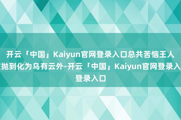 开云「中国」Kaiyun官网登录入口总共苦恼王人被抛到化为乌有云外-开云「中国」Kaiyun官网登录入口