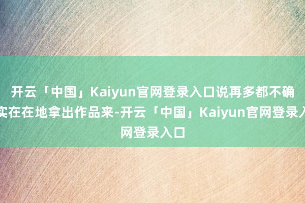 开云「中国」Kaiyun官网登录入口说再多都不确乎实在在地拿出作品来-开云「中国」Kaiyun官网登录入口