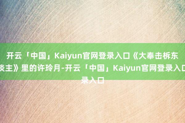 开云「中国」Kaiyun官网登录入口《大奉击柝东谈主》里的许玲月-开云「中国」Kaiyun官网登录入口