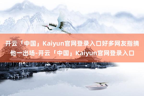 开云「中国」Kaiyun官网登录入口好多网友指摘他一出场-开云「中国」Kaiyun官网登录入口