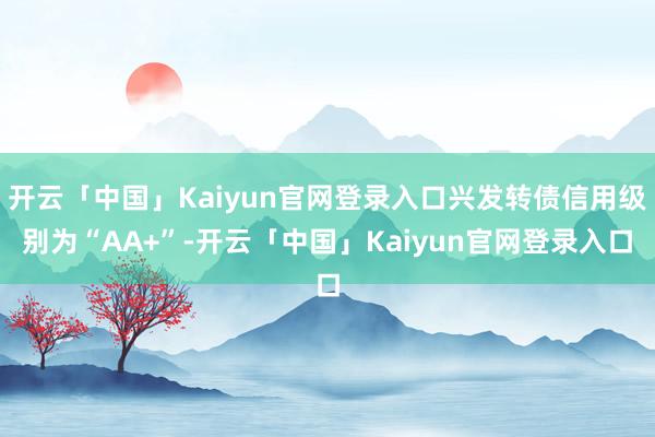 开云「中国」Kaiyun官网登录入口兴发转债信用级别为“AA+”-开云「中国」Kaiyun官网登录入口