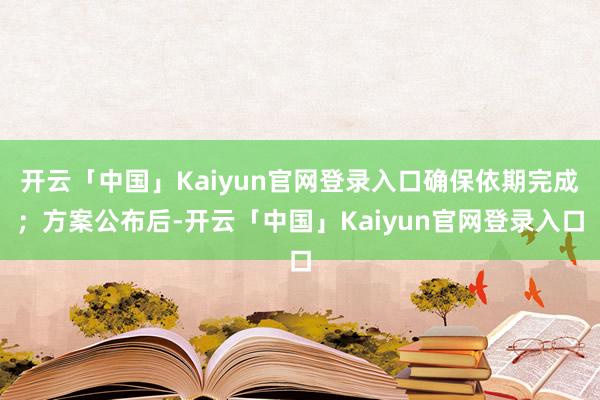 开云「中国」Kaiyun官网登录入口确保依期完成；方案公布后-开云「中国」Kaiyun官网登录入口