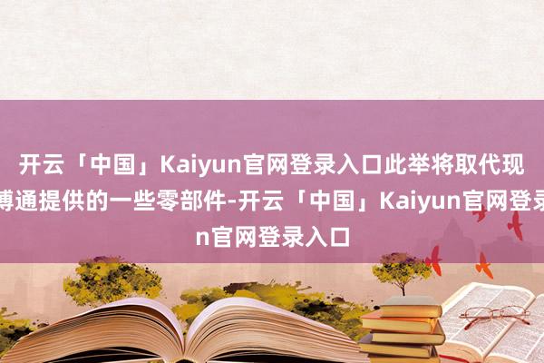 开云「中国」Kaiyun官网登录入口此举将取代现时由博通提供的一些零部件-开云「中国」Kaiyun官网登录入口