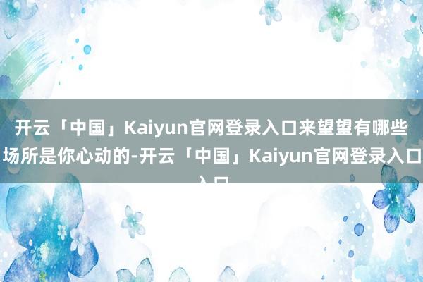 开云「中国」Kaiyun官网登录入口来望望有哪些场所是你心动的-开云「中国」Kaiyun官网登录入口