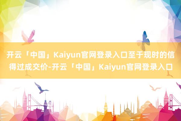 开云「中国」Kaiyun官网登录入口至于现时的信得过成交价-开云「中国」Kaiyun官网登录入口