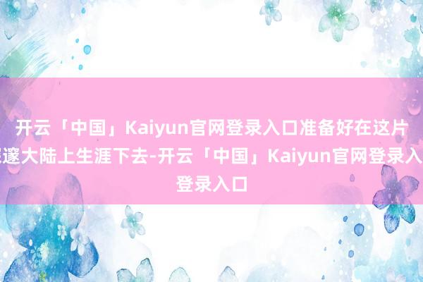开云「中国」Kaiyun官网登录入口准备好在这片深邃大陆上生涯下去-开云「中国」Kaiyun官网登录入口