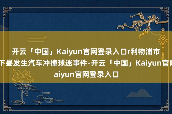 开云「中国」Kaiyun官网登录入口r　　利物浦市中心26日下昼发生汽车冲撞球迷事件-开云「中国」Kaiyun官网登录入口