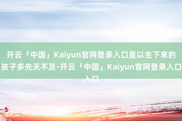 开云「中国」Kaiyun官网登录入口是以生下来的孩子多先天不及-开云「中国」Kaiyun官网登录入口