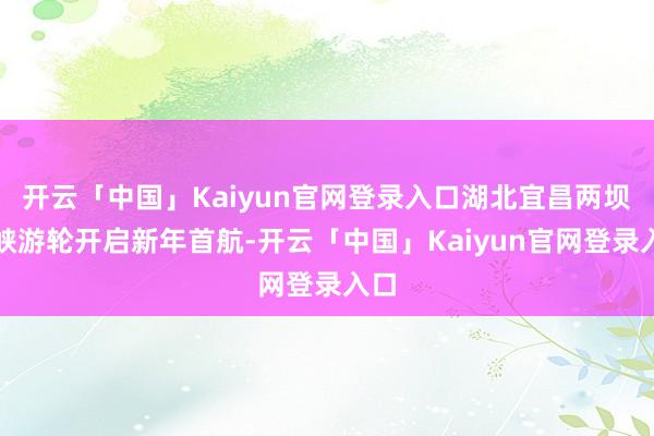 开云「中国」Kaiyun官网登录入口湖北宜昌两坝一峡游轮开启新年首航-开云「中国」Kaiyun官网登录入口