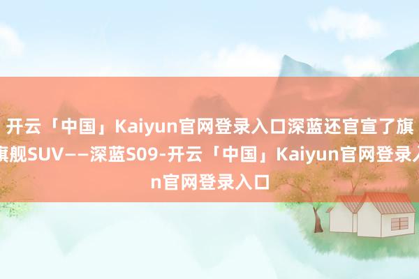 开云「中国」Kaiyun官网登录入口深蓝还官宣了旗下旗舰SUV——深蓝S09-开云「中国」Kaiyun官网登录入口
