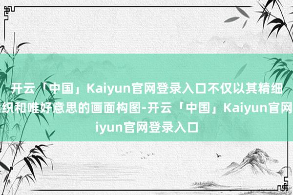 开云「中国」Kaiyun官网登录入口不仅以其精细的情绪编织和唯好意思的画面构图-开云「中国」Kaiyun官网登录入口