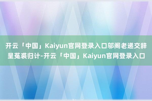 开云「中国」Kaiyun官网登录入口邬阁老递交辞呈菟裘归计-开云「中国」Kaiyun官网登录入口