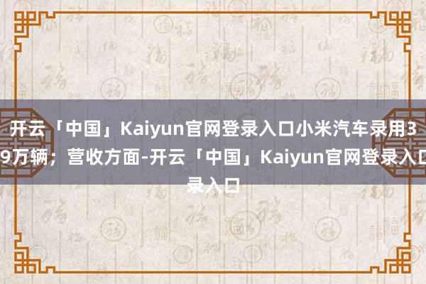 开云「中国」Kaiyun官网登录入口小米汽车录用3.9万辆；营收方面-开云「中国」Kaiyun官网登录入口