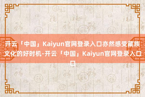 开云「中国」Kaiyun官网登录入口亦然感受藏族文化的好时机-开云「中国」Kaiyun官网登录入口