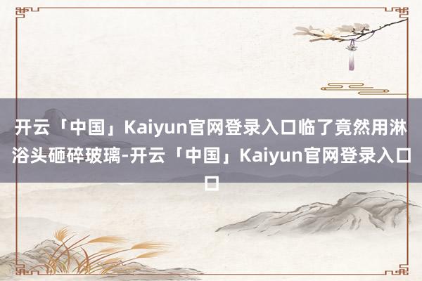 开云「中国」Kaiyun官网登录入口临了竟然用淋浴头砸碎玻璃-开云「中国」Kaiyun官网登录入口