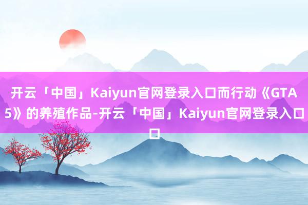 开云「中国」Kaiyun官网登录入口而行动《GTA5》的养殖作品-开云「中国」Kaiyun官网登录入口