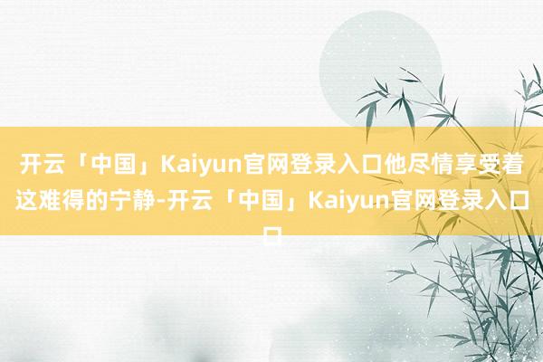 开云「中国」Kaiyun官网登录入口他尽情享受着这难得的宁静-开云「中国」Kaiyun官网登录入口