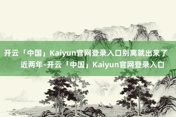 开云「中国」Kaiyun官网登录入口别离就出来了       近两年-开云「中国」Kaiyun官网登录入口