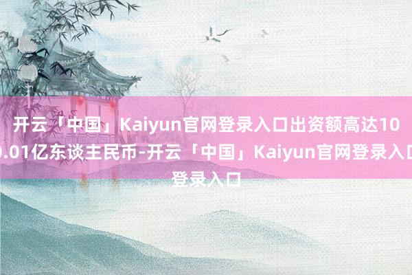 开云「中国」Kaiyun官网登录入口出资额高达100.01亿东谈主民币-开云「中国」Kaiyun官网登录入口