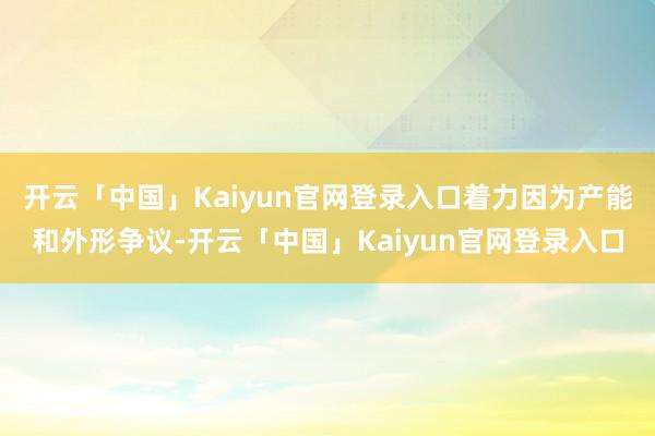 开云「中国」Kaiyun官网登录入口着力因为产能和外形争议-开云「中国」Kaiyun官网登录入口