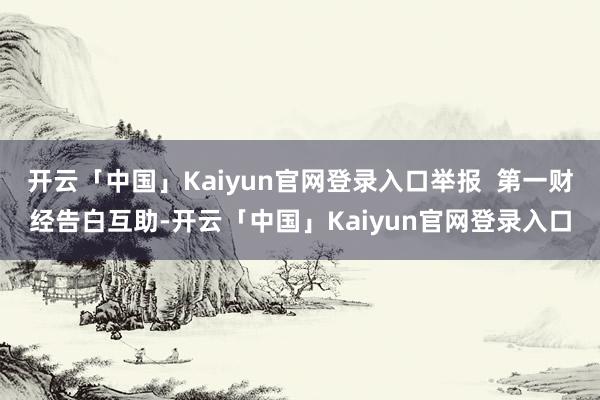 开云「中国」Kaiyun官网登录入口举报  第一财经告白互助-开云「中国」Kaiyun官网登录入口