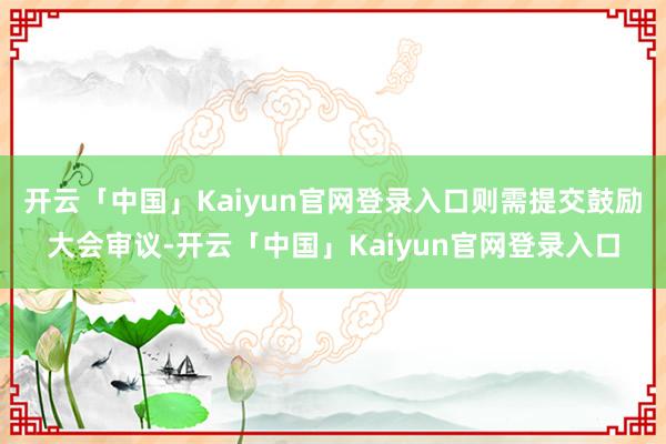 开云「中国」Kaiyun官网登录入口则需提交鼓励大会审议-开云「中国」Kaiyun官网登录入口
