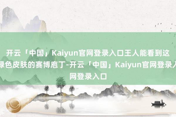 开云「中国」Kaiyun官网登录入口王人能看到这种绿色皮肤的赛博庖丁-开云「中国」Kaiyun官网登录入口