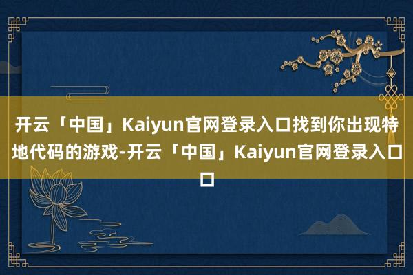 开云「中国」Kaiyun官网登录入口找到你出现特地代码的游戏-开云「中国」Kaiyun官网登录入口