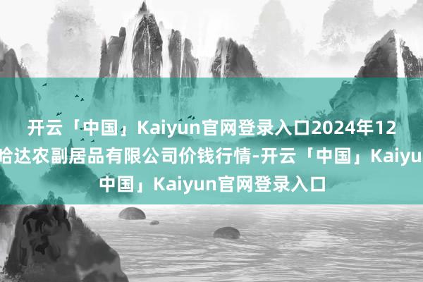开云「中国」Kaiyun官网登录入口2024年12月18日哈尔滨哈达农副居品有限公司价钱行情-开云「中国」Kaiyun官网登录入口