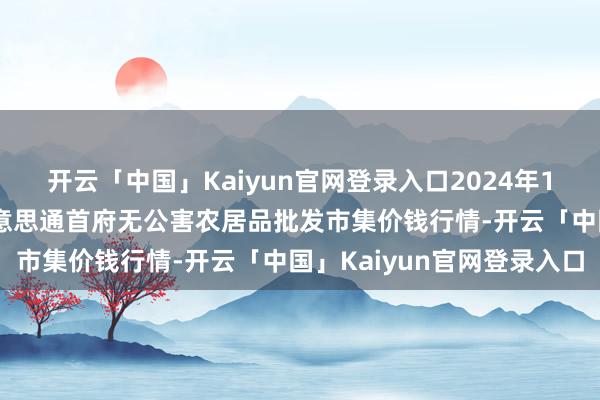 开云「中国」Kaiyun官网登录入口2024年12月18日呼和浩特市好意思通首府无公害农居品批发市集价钱行情-开云「中国」Kaiyun官网登录入口