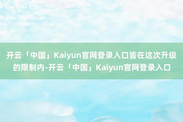 开云「中国」Kaiyun官网登录入口皆在这次升级的限制内-开云「中国」Kaiyun官网登录入口