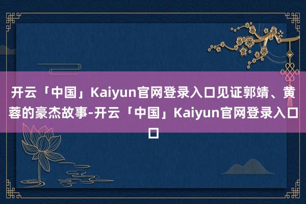 开云「中国」Kaiyun官网登录入口见证郭靖、黄蓉的豪杰故事-开云「中国」Kaiyun官网登录入口