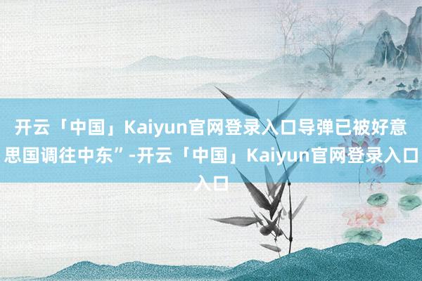 开云「中国」Kaiyun官网登录入口导弹已被好意思国调往中东”-开云「中国」Kaiyun官网登录入口