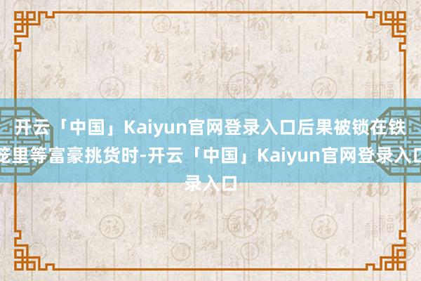 开云「中国」Kaiyun官网登录入口后果被锁在铁笼里等富豪挑货时-开云「中国」Kaiyun官网登录入口
