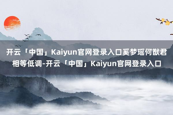 开云「中国」Kaiyun官网登录入口奚梦瑶何猷君相等低调-开云「中国」Kaiyun官网登录入口