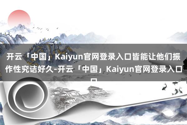 开云「中国」Kaiyun官网登录入口皆能让他们振作性究诘好久-开云「中国」Kaiyun官网登录入口