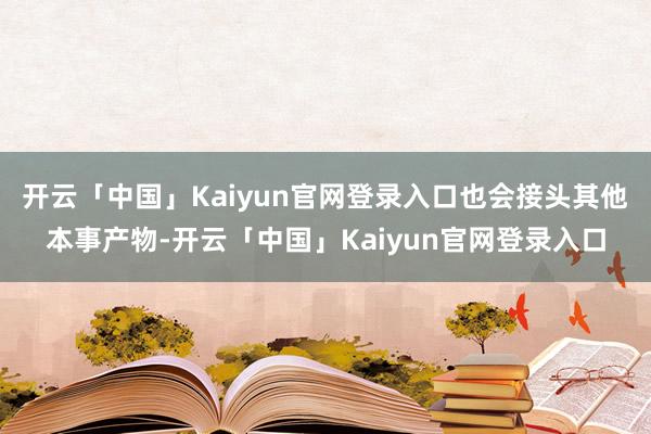 开云「中国」Kaiyun官网登录入口也会接头其他本事产物-开云「中国」Kaiyun官网登录入口