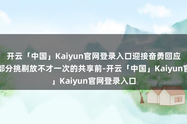 开云「中国」Kaiyun官网登录入口迎接奋勇回应！咱们会将部分挑剔放不才一次的共享前-开云「中国」Kaiyun官网登录入口