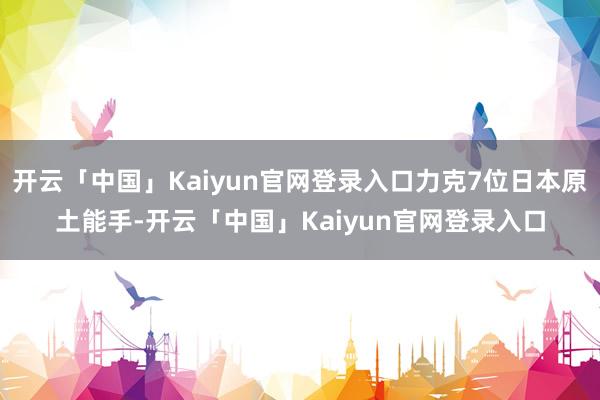 开云「中国」Kaiyun官网登录入口力克7位日本原土能手-开云「中国」Kaiyun官网登录入口