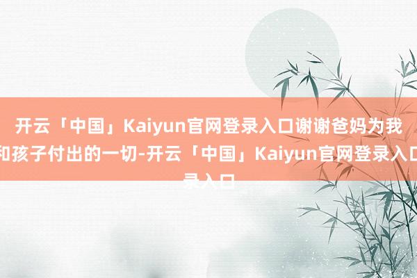 开云「中国」Kaiyun官网登录入口谢谢爸妈为我和孩子付出的一切-开云「中国」Kaiyun官网登录入口